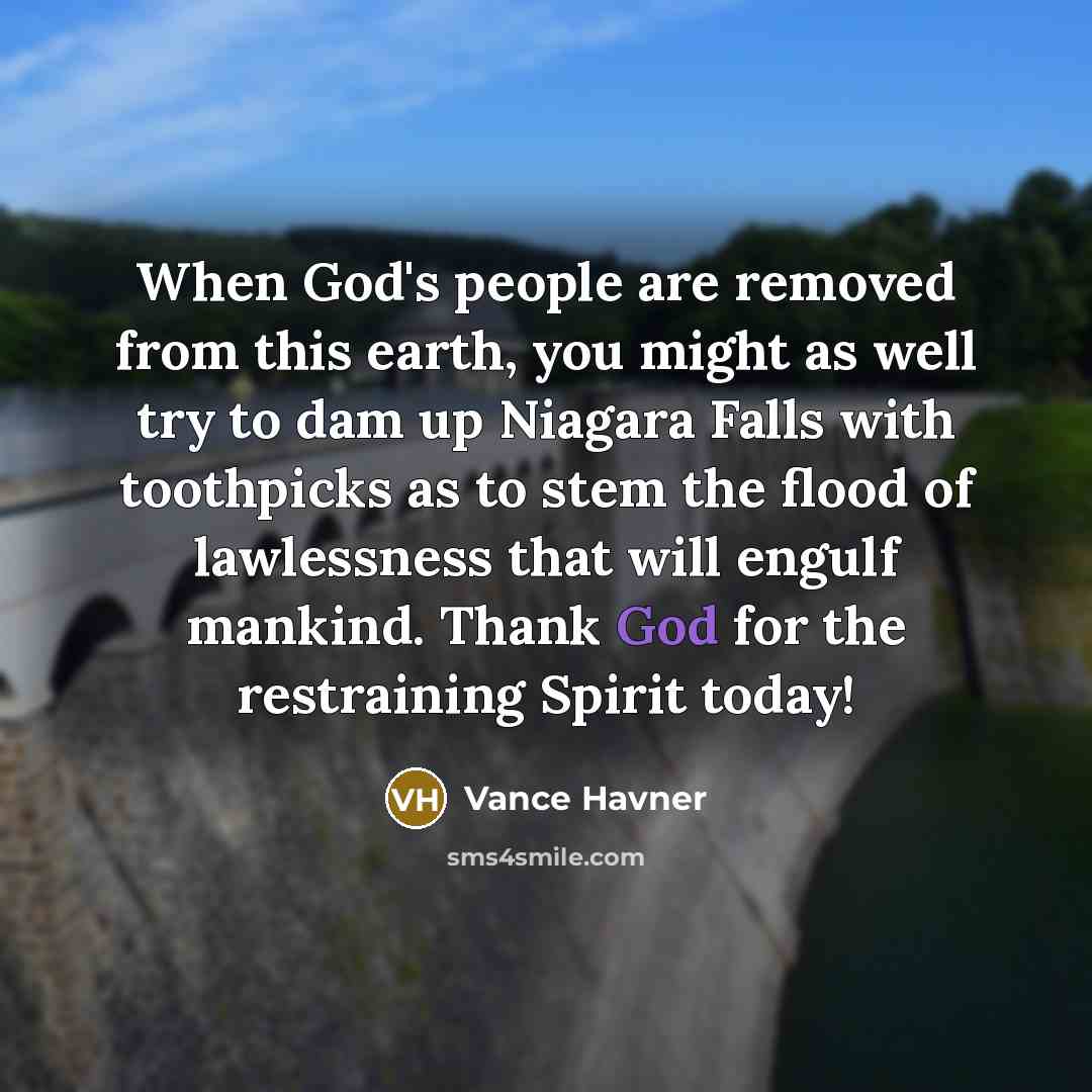 “When God's people are removed from this earth, you might as well try to dam up Niagara Falls with toothpicks as to stem the flood of lawlessness that will engulf mankind. Thank God for the restraining Spirit today!” quote by Vance Havner