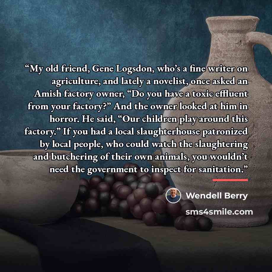“My old friend, Gene Logsdon, who’s a fine writer on agriculture, and lately a novelist, once asked an Amish factory owner, “Do you have a toxic effluent from your factory?” And the owner looked at him in horror. He said, “Our children play around this factory.” If you had a local slaughterhouse…” quote by Wendell Berry
