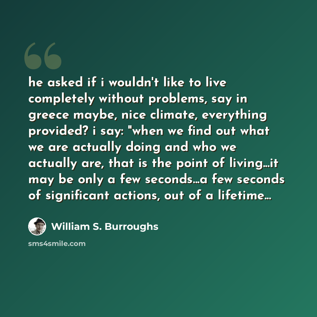 “he asked if i wouldn't like to live completely without problems, say in greece maybe, nice climate, everything provided? i say: "when we find out what we are actually doing and who we actually are, that is the point of living...it may be only a few seconds...a few seconds of significant actions…” quote by William S. Burroughs