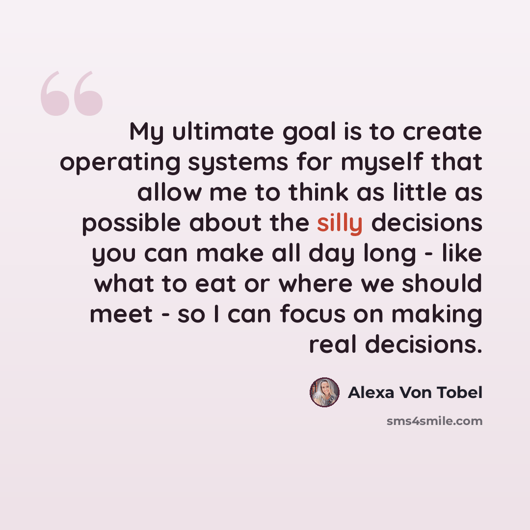 “My ultimate goal is to create operating systems for myself that allow me to think as little as possible about the silly decisions you can make all day long - like what to eat or where we should meet - so I can focus on making real decisions.” quote by Alexa Von Tobel