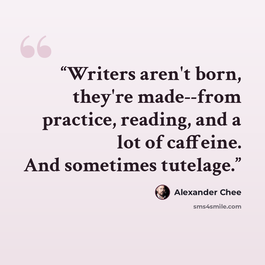 “Writers aren't born, they're made--from practice, reading, and a lot of caffeine. And sometimes tutelage.” quote by Alexander Chee