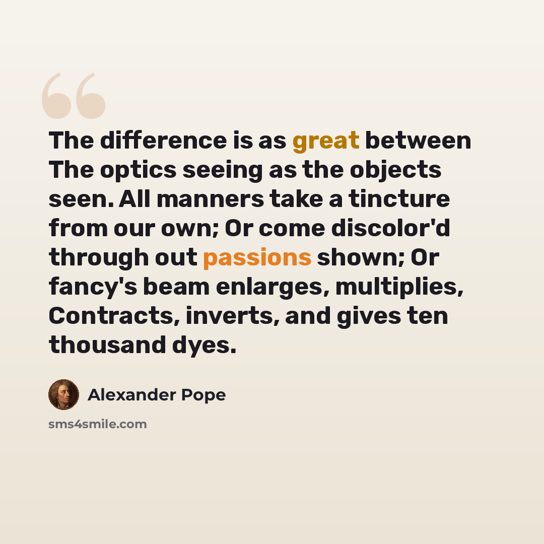 “The difference is as great between The optics seeing as the objects seen. All manners take a tincture from our own; Or come discolor'd through out passions shown; Or fancy's beam enlarges, multiplies, Contracts, inverts, and gives ten thousand dyes.” quote by Alexander Pope