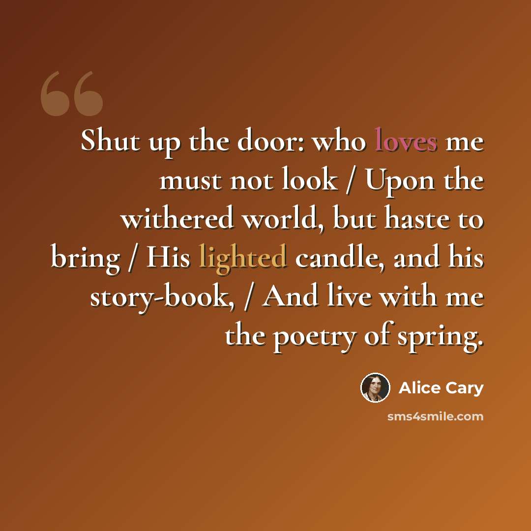 “Shut up the door: who loves me must not look / Upon the withered world, but haste to bring / His lighted candle, and his story-book, / And live with me the poetry of spring.” quote by Alice Cary