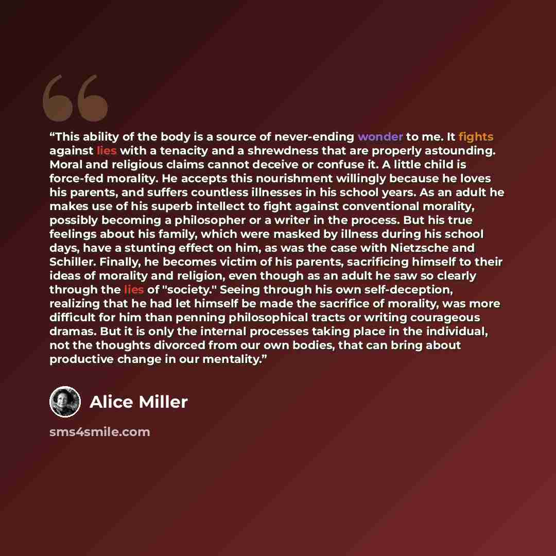 “This ability of the body is a source of never-ending wonder to me. It fights against lies with a tenacity and a shrewdness that are properly astounding. Moral and religious claims cannot deceive or confuse it. A little child is force-fed morality. He accepts this nourishment willingly because he…” quote by Alice Miller
