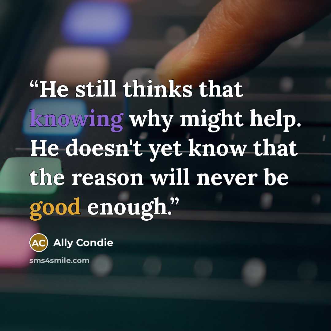 “He still thinks that knowing why might help. He doesn't yet know that the reason will never be good enough.” quote by Ally Condie