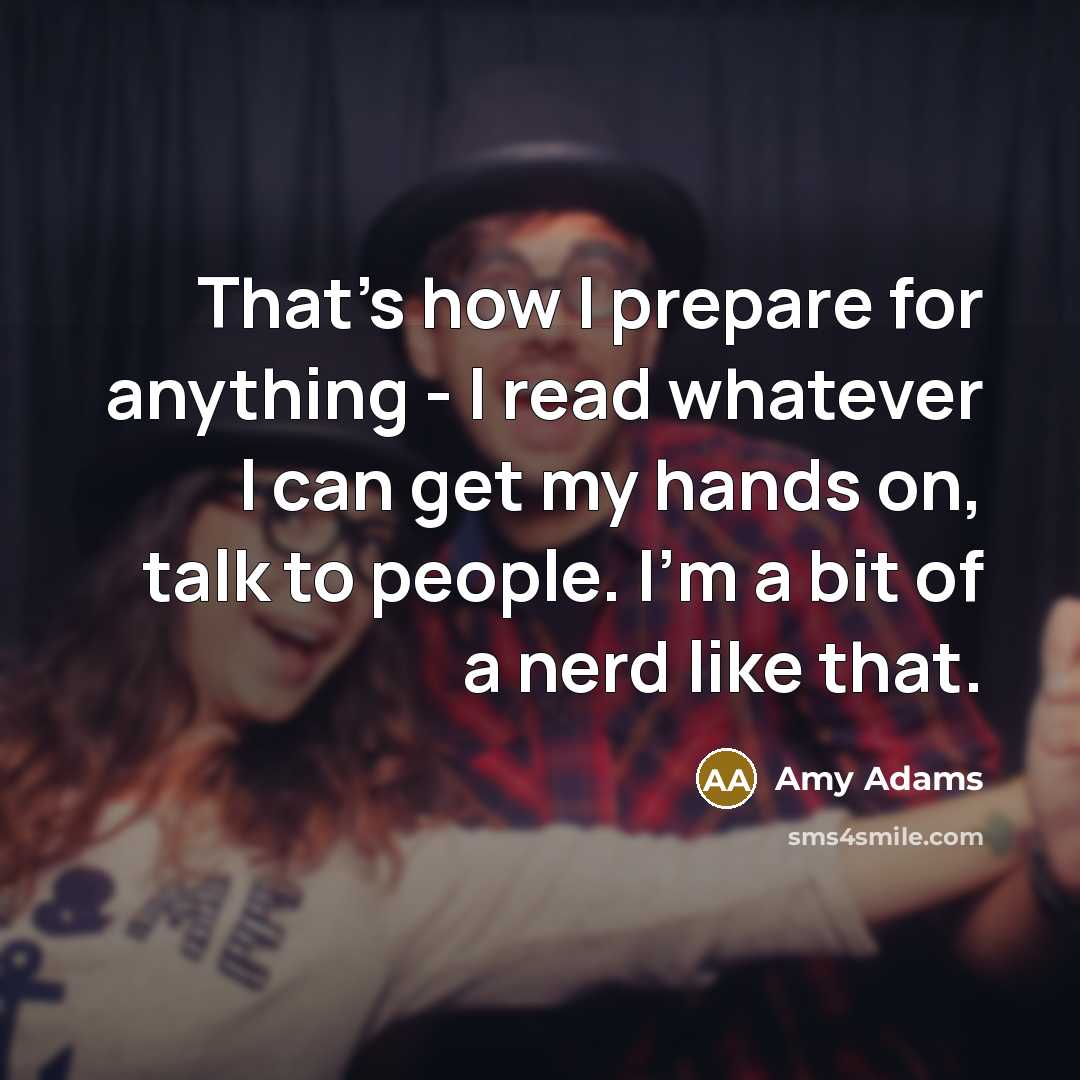 “That's how I prepare for anything - I read whatever I can get my hands on, talk to people. I'm a bit of a nerd like that.” quote by Amy Adams
