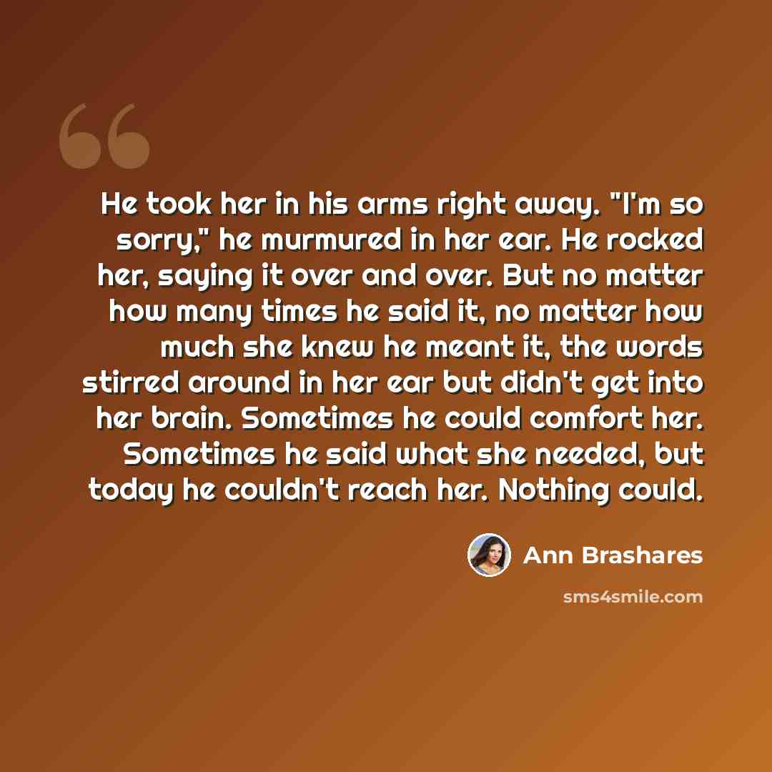 “He took her in his arms right away. "I'm so sorry," he murmured in her ear. He rocked her, saying it over and over. But no matter how many times he said it, no matter how much she knew he meant it, the words stirred around in her ear but didn't get into her brain. Sometimes he could comfort her…” quote by Ann Brashares