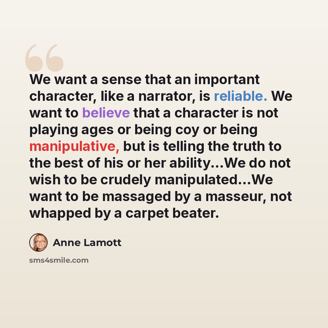 “We want a sense that an important character, like a narrator, is reliable. We want to believe that a character is not playing ages or being coy or being manipulative, but is telling the truth to the best of his or her ability...We do not wish to be crudely manipulated...We want to be massaged by a…” quote by Anne Lamott