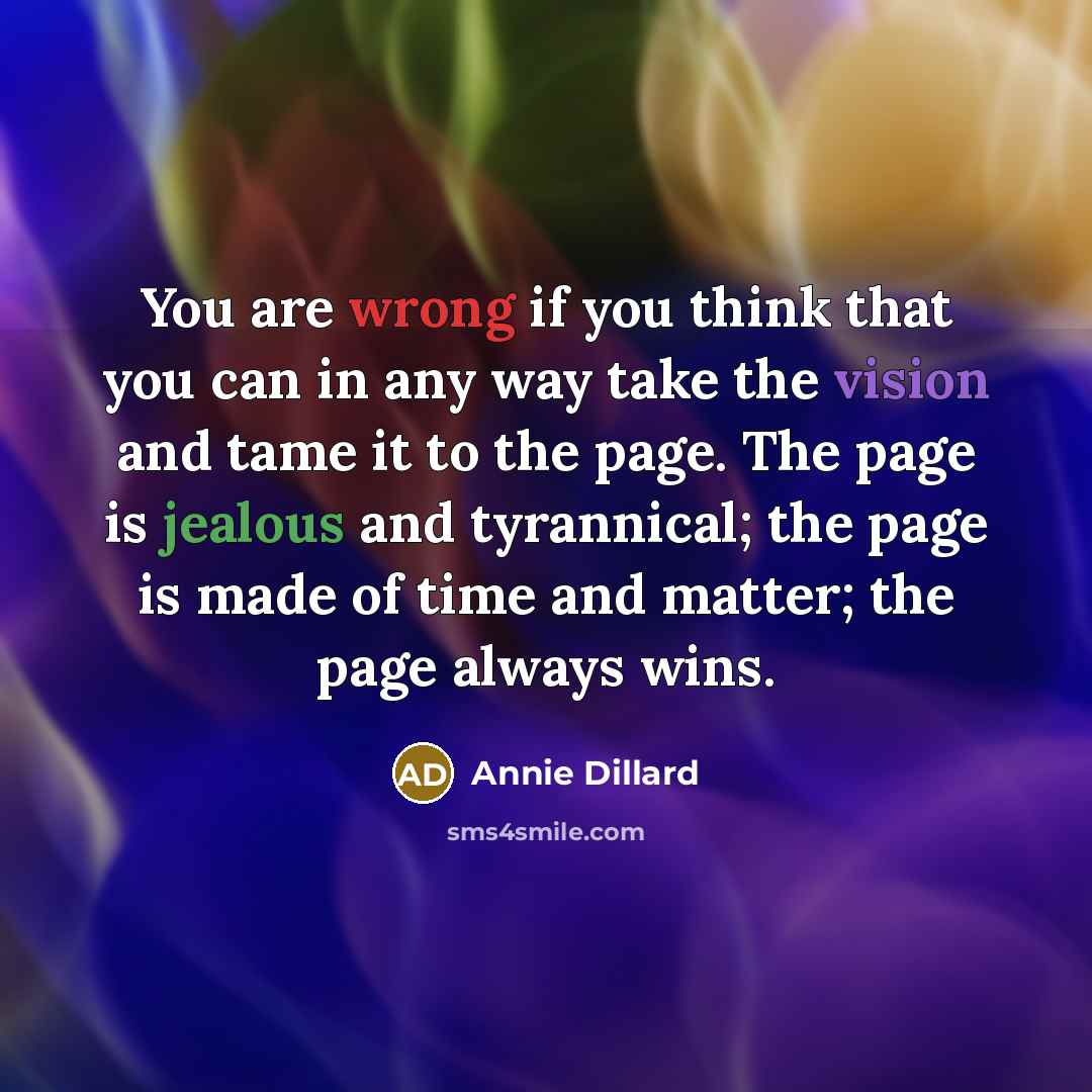“You are wrong if you think that you can in any way take the vision and tame it to the page. The page is jealous and tyrannical; the page is made of time and matter; the page always wins.” quote by Annie Dillard