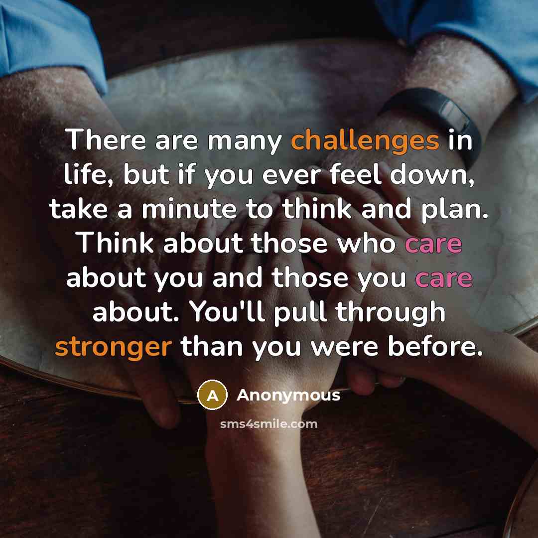 “There are many challenges in life, but if you ever feel down, take a minute to think and plan. Think about those who care about you and those you care about. You'll pull through stronger than you were before.” quote by Anonymous