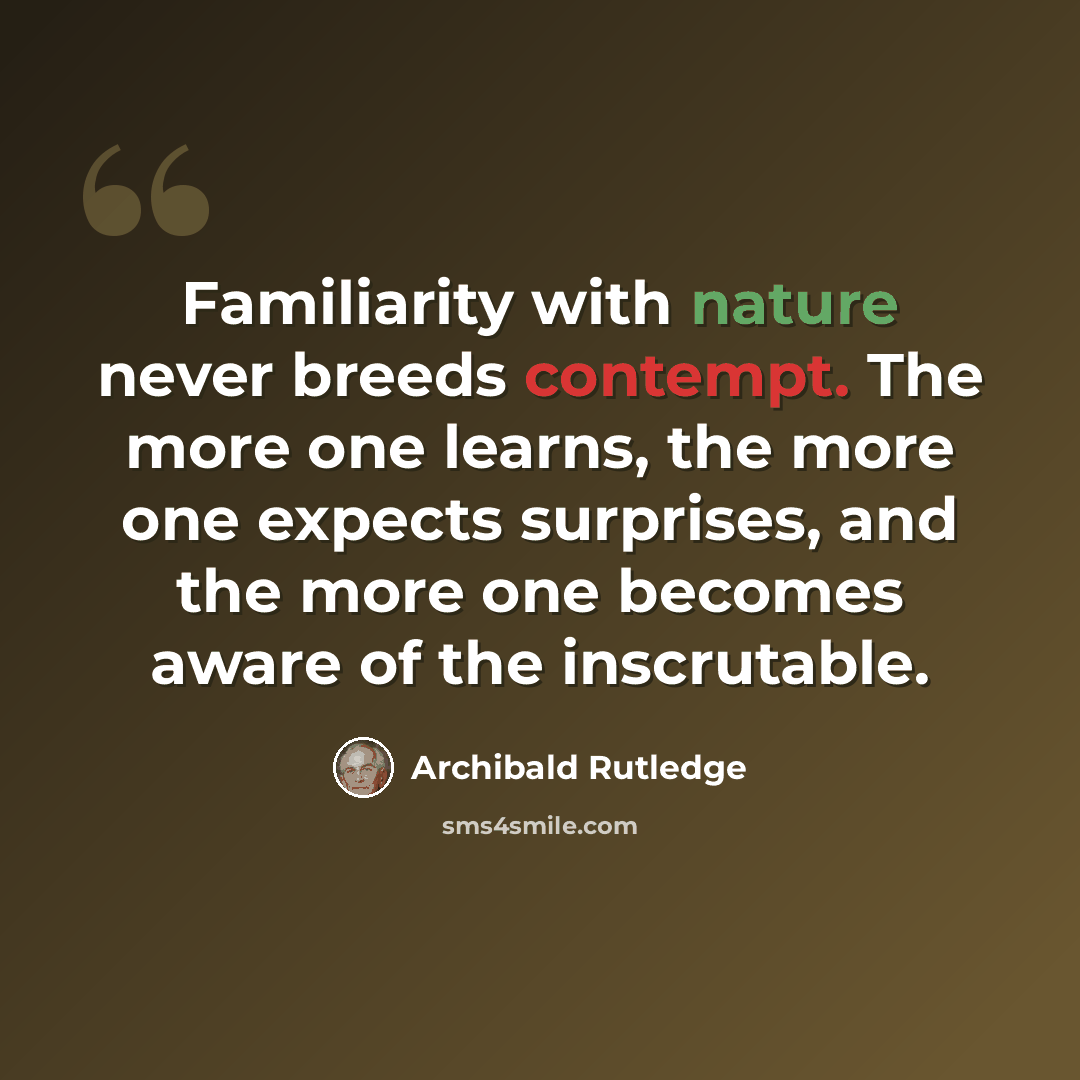 “Familiarity with nature never breeds contempt. The more one learns, the more one expects surprises, and the more one becomes aware of the inscrutable.” quote by Archibald Rutledge