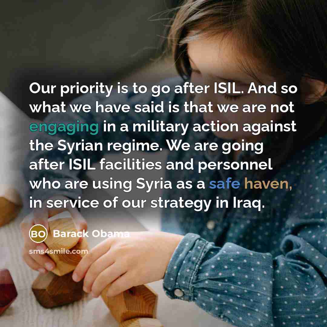 “Our priority is to go after ISIL. And so what we have said is that we are not engaging in a military action against the Syrian regime. We are going after ISIL facilities and personnel who are using Syria as a safe haven, in service of our strategy in Iraq.” quote by Barack Obama