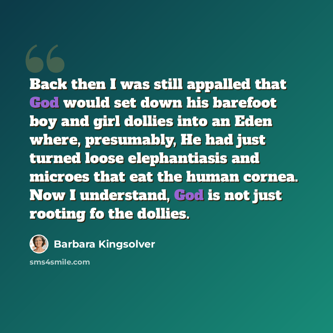 “Back then I was still appalled that God would set down his barefoot boy and girl dollies into an Eden where, presumably, He had just turned loose elephantiasis and microes that eat the human cornea. Now I understand, God is not just rooting fo the dollies.” quote by Barbara Kingsolver