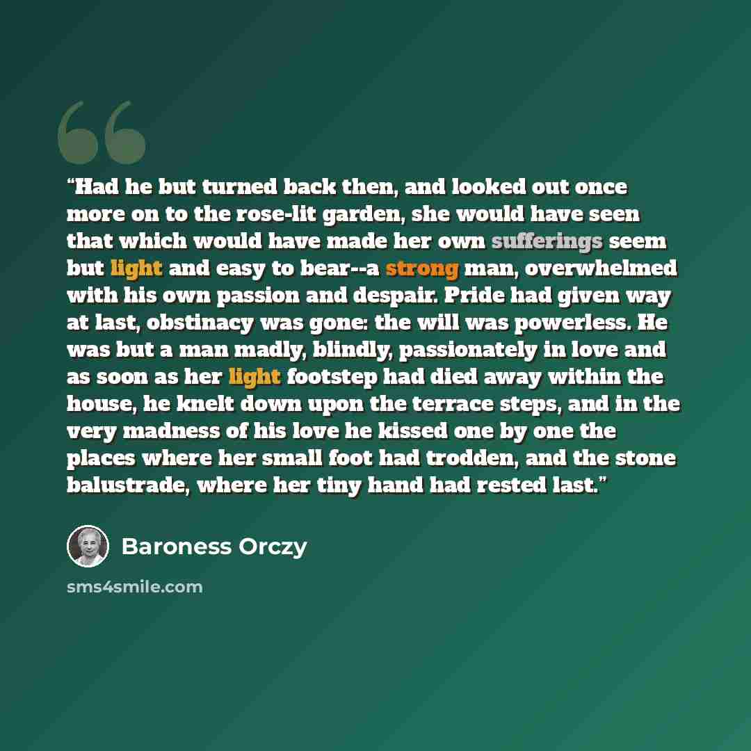 “Had he but turned back then, and looked out once more on to the rose-lit garden, she would have seen that which would have made her own sufferings seem but light and easy to bear--a strong man, overwhelmed with his own passion and despair. Pride had given way at last, obstinacy was gone: the will…” quote by Baroness Orczy