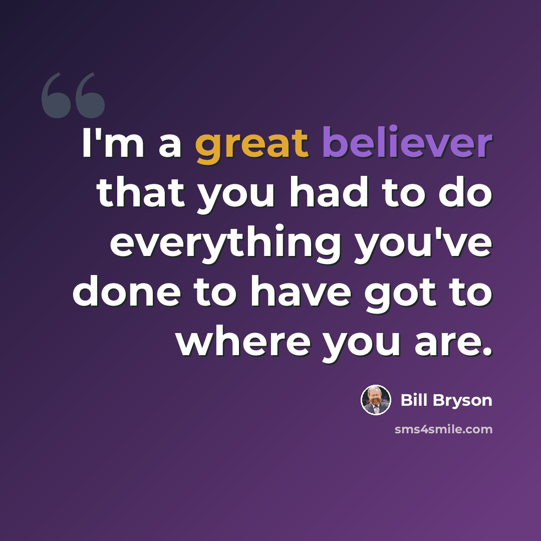 “I'm a great believer that you had to do everything you've done to have got to where you are.” quote by Bill Bryson
