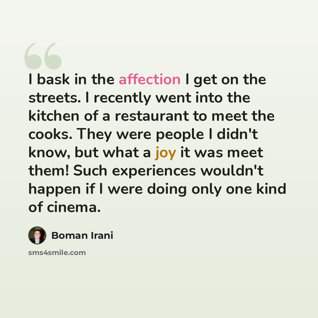 “I bask in the affection I get on the streets. I recently went into the kitchen of a restaurant to meet the cooks. They were people I didn't know, but what a joy it was meet them! Such experiences wouldn't happen if I were doing only one kind of cinema.” quote by Boman Irani