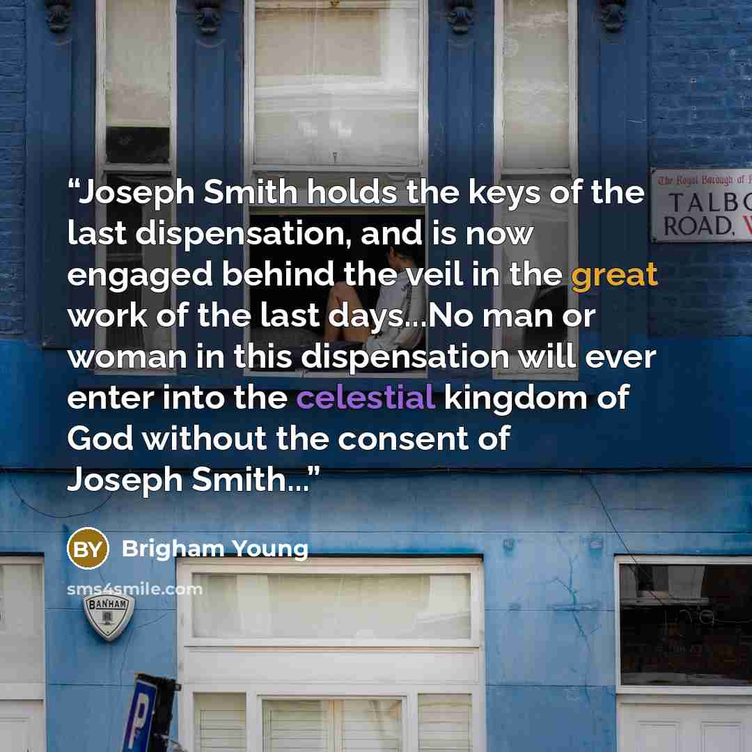 “Joseph Smith holds the keys of the last dispensation, and is now engaged behind the veil in the great work of the last days...No man or woman in this dispensation will ever enter into the celestial kingdom of God without the consent of Joseph Smith...” quote by Brigham Young