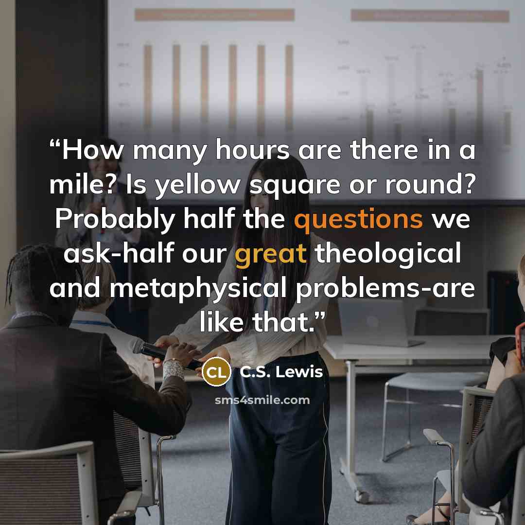 “How many hours are there in a mile? Is yellow square or round? Probably half the questions we ask-half our great theological and metaphysical problems-are like that.” quote by C.S. Lewis