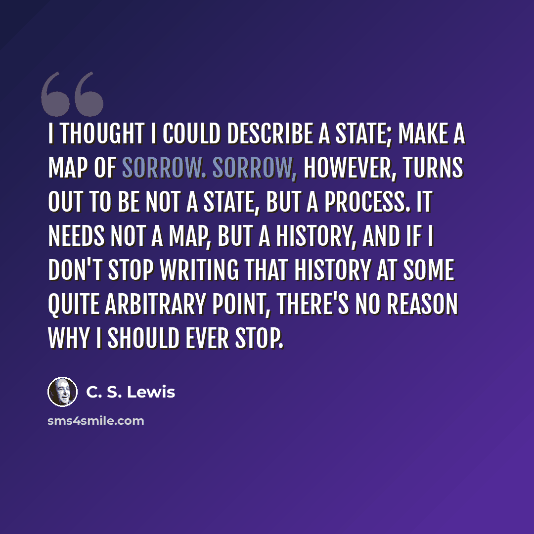 “I thought I could describe a state; make a map of sorrow. Sorrow, however, turns out to be not a state, but a process. It needs not a map, but a history, and if I don't stop writing that history at some quite arbitrary point, there's no reason why I should ever stop.” quote by C. S. Lewis