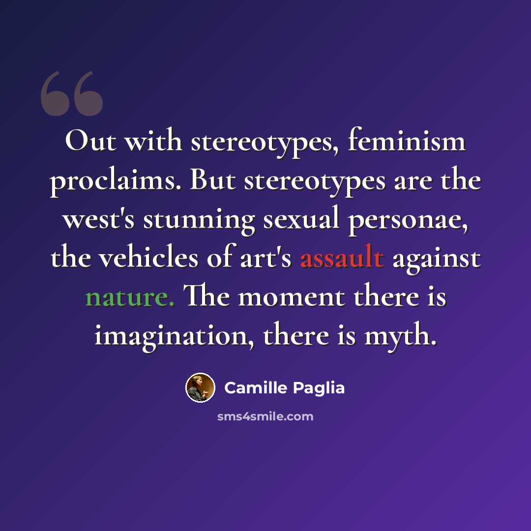 “Out with stereotypes, feminism proclaims. But stereotypes are the west's stunning sexual personae, the vehicles of art's assault against nature. The moment there is imagination, there is myth.” quote by Camille Paglia