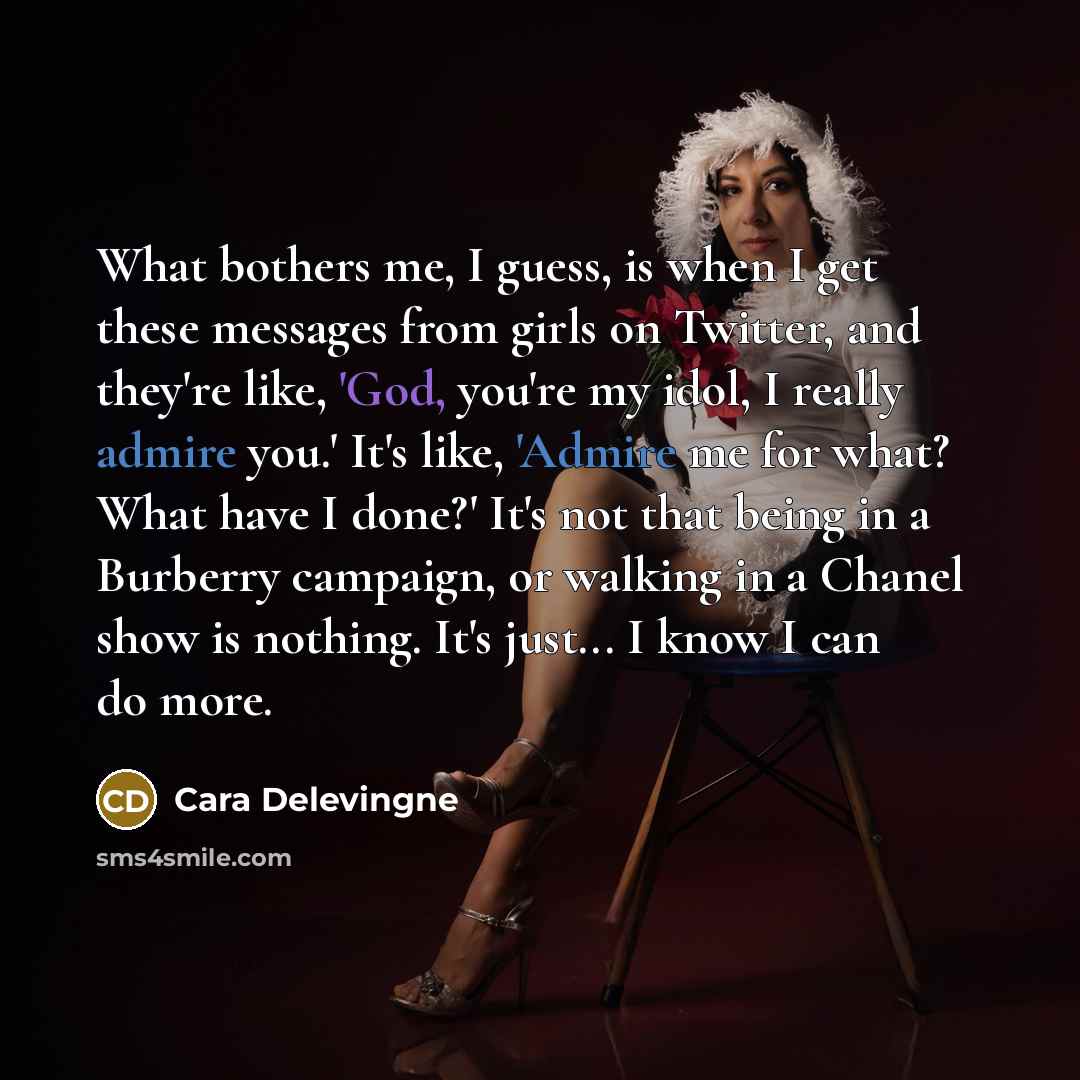 “What bothers me, I guess, is when I get these messages from girls on Twitter, and they're like, 'God, you're my idol, I really admire you.' It's like, 'Admire me for what? What have I done?' It's not that being in a Burberry campaign, or walking in a Chanel show is nothing. It's just... I know I…” quote by Cara Delevingne