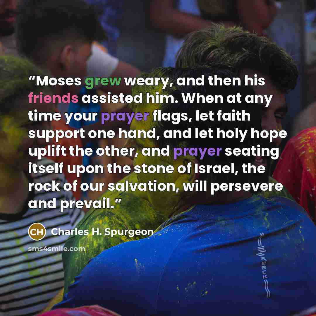 “Moses grew weary, and then his friends assisted him. When at any time your prayer flags, let faith support one hand, and let holy hope uplift the other, and prayer seating itself upon the stone of Israel, the rock of our salvation, will persevere and prevail.” quote by Charles H. Spurgeon