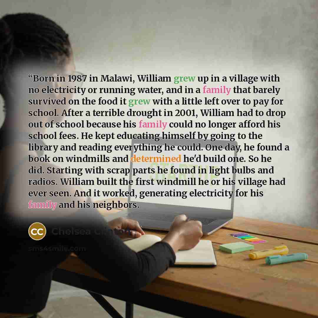 ““Born in 1987 in Malawi, William grew up in a village with no electricity or running water, and in a family that barely survived on the food it grew with a little left over to pay for school. After a terrible drought in 2001, William had to drop out of school because his family could no longer…” quote by Chelsea Clinton