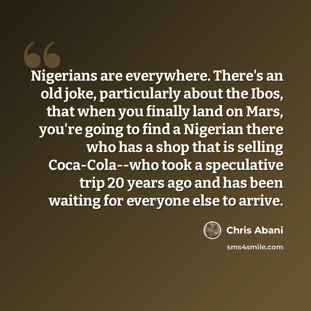 “Nigerians are everywhere. There's an old joke, particularly about the Ibos, that when you finally land on Mars, you're going to find a Nigerian there who has a shop that is selling Coca-Cola--who took a speculative trip 20 years ago and has been waiting for everyone else to arrive.” quote by Chris Abani