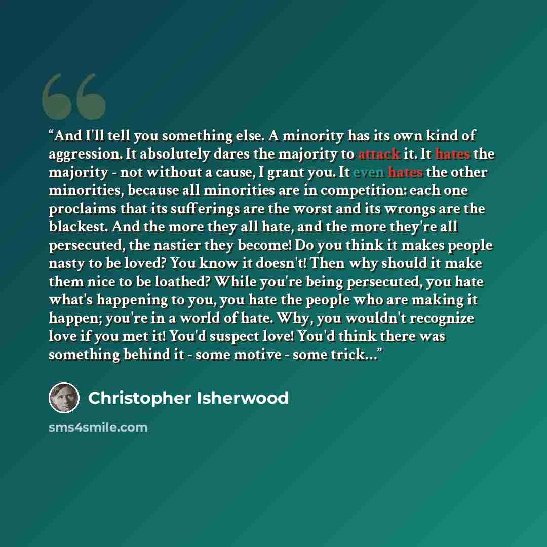 “And I'll tell you something else. A minority has its own kind of aggression. It absolutely dares the majority to attack it. It hates the majority - not without a cause, I grant you. It even hates the other minorities, because all minorities are in competition: each one proclaims that its…” quote by Christopher Isherwood