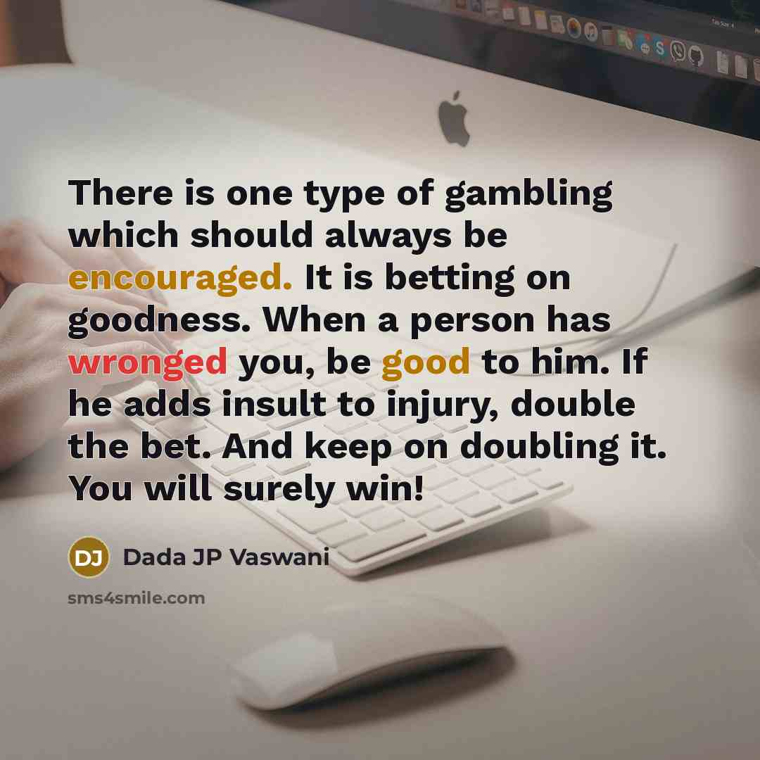 “There is one type of gambling which should always be encouraged. It is betting on goodness. When a person has wronged you, be good to him. If he adds insult to injury, double the bet. And keep on doubling it. You will surely win!” quote by Dada JP Vaswani
