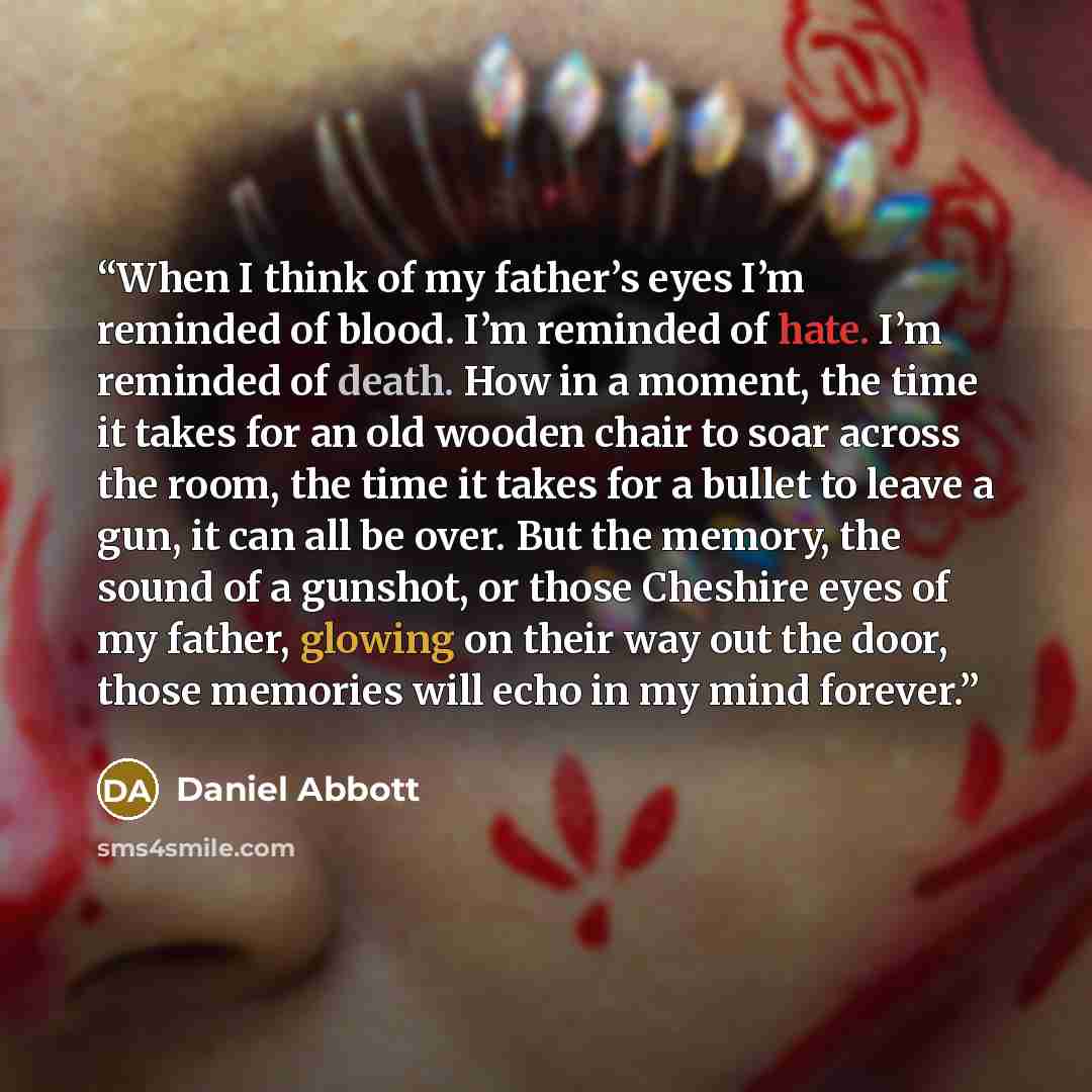 “When I think of my father’s eyes I’m reminded of blood. I’m reminded of hate. I’m reminded of death. How in a moment, the time it takes for an old wooden chair to soar across the room, the time it takes for a bullet to leave a gun, it can all be over. But the memory, the sound of a gunshot, or…” quote by Daniel Abbott