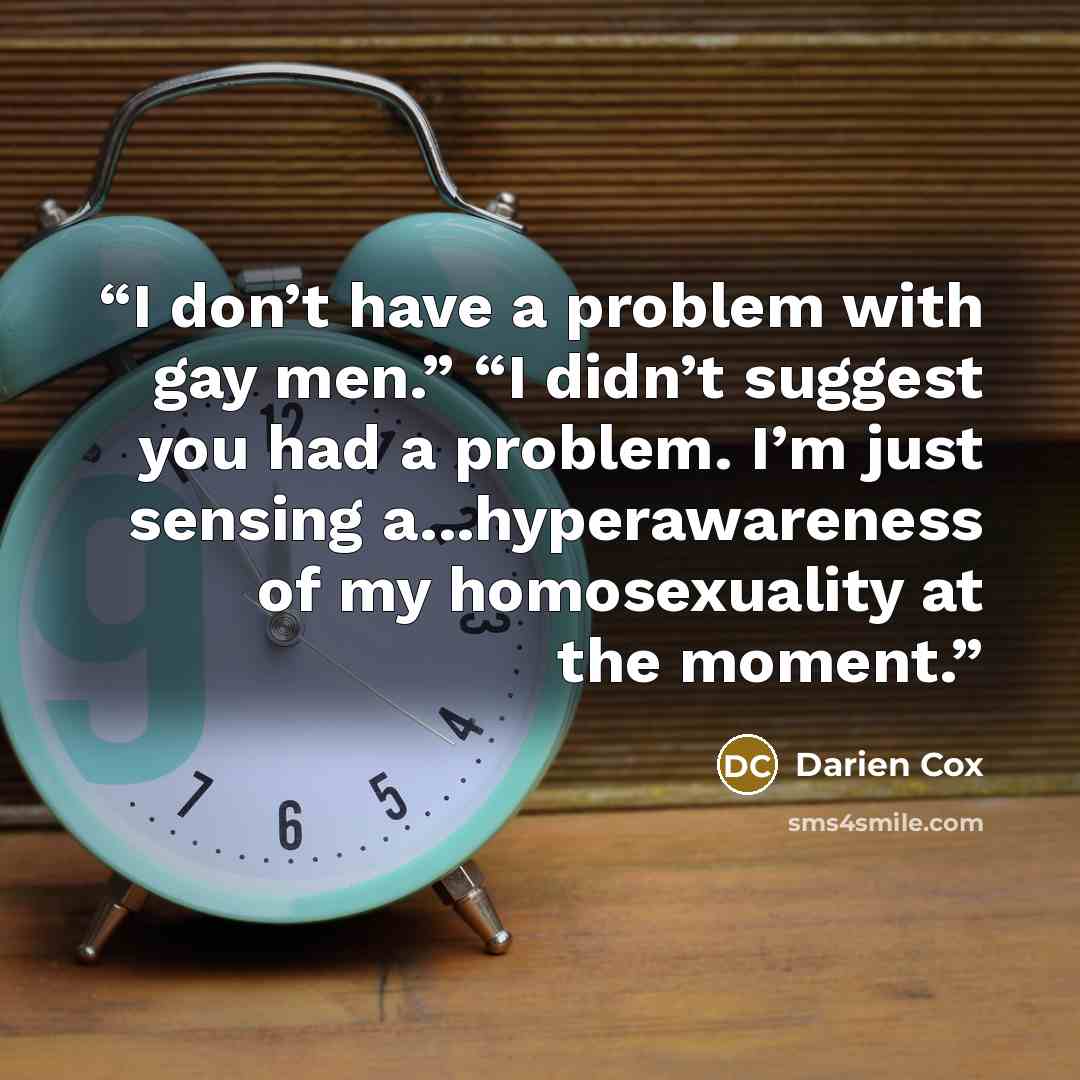 “I don’t have a problem with gay men.” “I didn’t suggest you had a problem. I’m just sensing a...hyperawareness of my homosexuality at the moment.” quote by Darien Cox