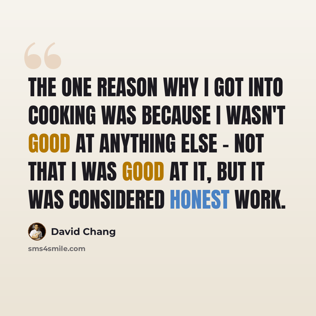 “The one reason why I got into cooking was because I wasn't good at anything else - not that I was good at it, but it was considered honest work.” quote by David Chang