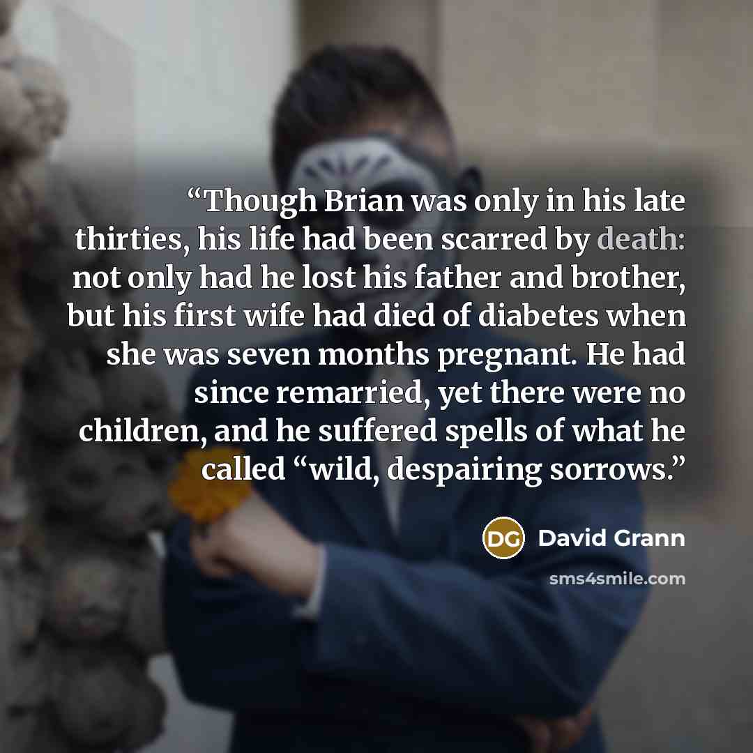 “Though Brian was only in his late thirties, his life had been scarred by death: not only had he lost his father and brother, but his first wife had died of diabetes when she was seven months pregnant. He had since remarried, yet there were no children, and he suffered spells of what he called…” quote by David Grann