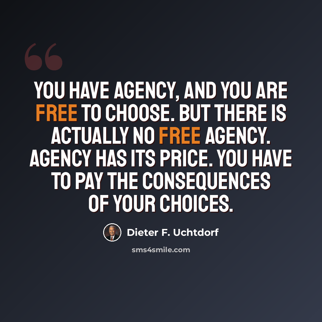 “You have agency, and you are free to choose. But there is actually no free agency. Agency has its price. You have to pay the consequences of your choices.” quote by Dieter F. Uchtdorf