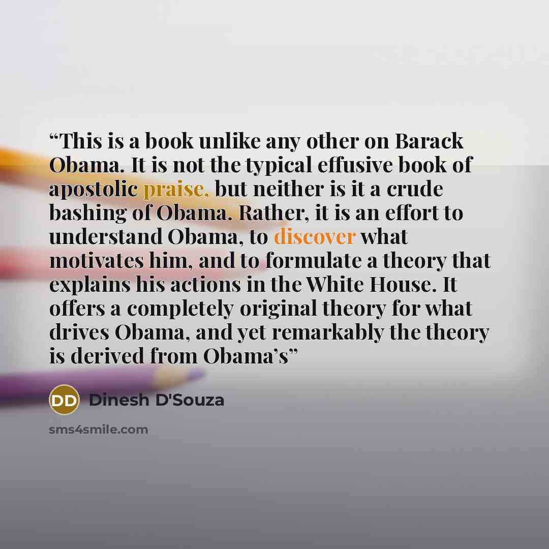 “This is a book unlike any other on Barack Obama. It is not the typical effusive book of apostolic praise, but neither is it a crude bashing of Obama. Rather, it is an effort to understand Obama, to discover what motivates him, and to formulate a theory that explains his actions in the White House…” quote by Dinesh D'Souza