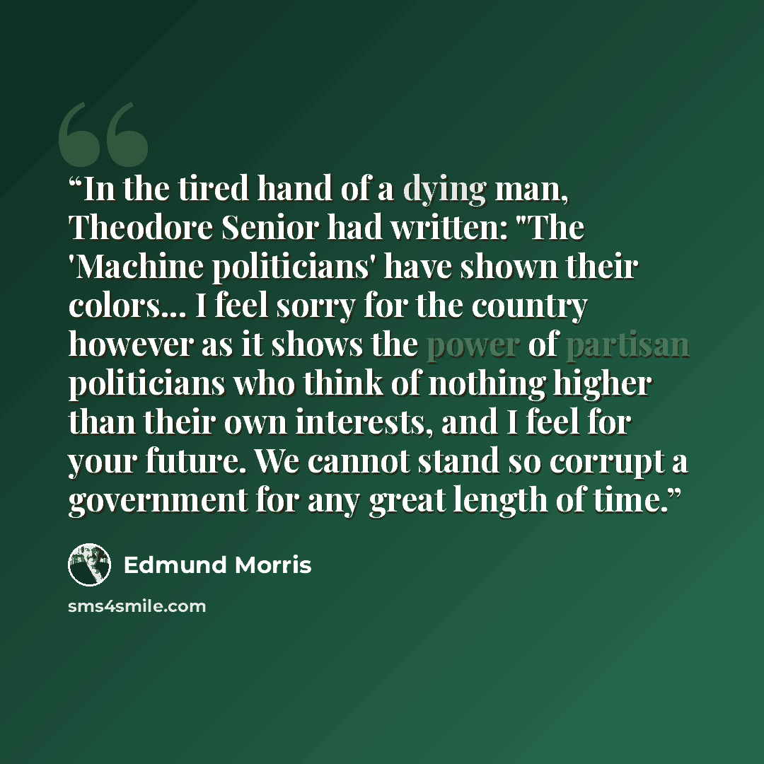 “In the tired hand of a dying man, Theodore Senior had written: "The 'Machine politicians' have shown their colors... I feel sorry for the country however as it shows the power of partisan politicians who think of nothing higher than their own interests, and I feel for your future. We cannot stand…” quote by Edmund Morris