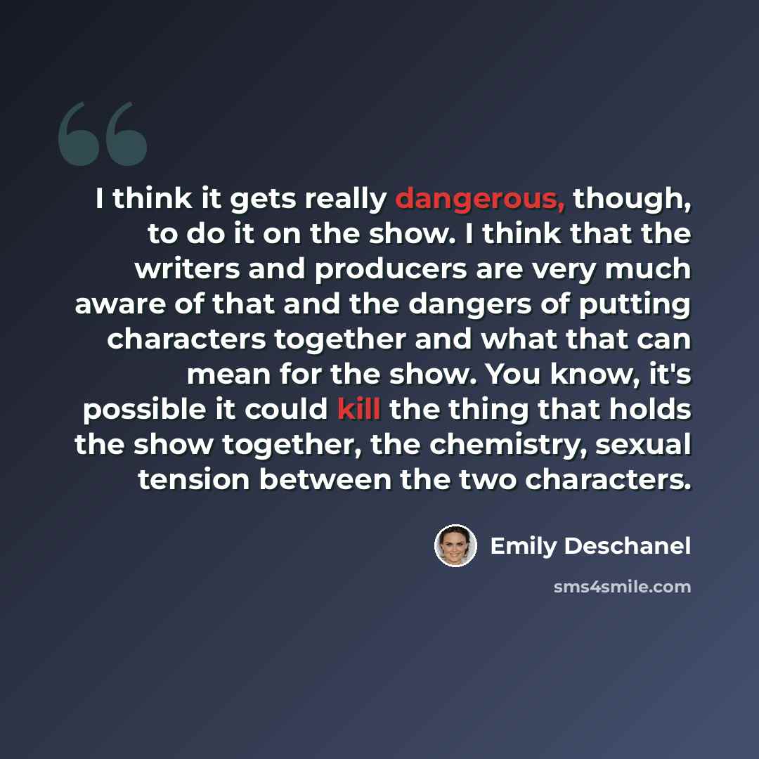 “I think it gets really dangerous, though, to do it on the show. I think that the writers and producers are very much aware of that and the dangers of putting characters together and what that can mean for the show. You know, it's possible it could kill the thing that holds the show together, the…” quote by Emily Deschanel