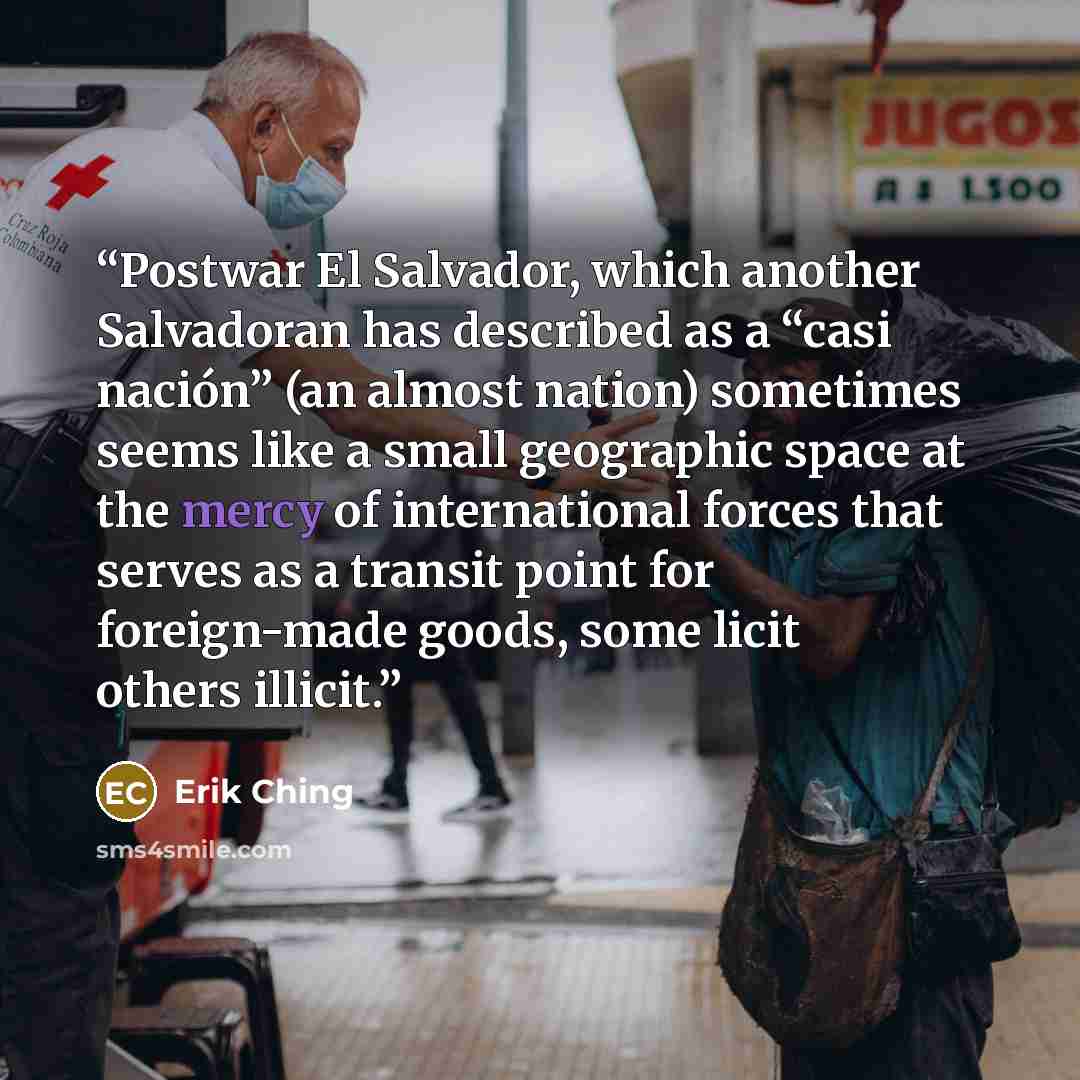 “Postwar El Salvador, which another Salvadoran has described as a “casi nación” (an almost nation) sometimes seems like a small geographic space at the mercy of international forces that serves as a transit point for foreign-made goods, some licit others illicit.” quote by Erik Ching
