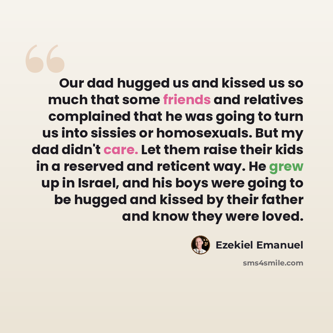 “Our dad hugged us and kissed us so much that some friends and relatives complained that he was going to turn us into sissies or homosexuals. But my dad didn't care. Let them raise their kids in a reserved and reticent way. He grew up in Israel, and his boys were going to be hugged and kissed by…” quote by Ezekiel Emanuel