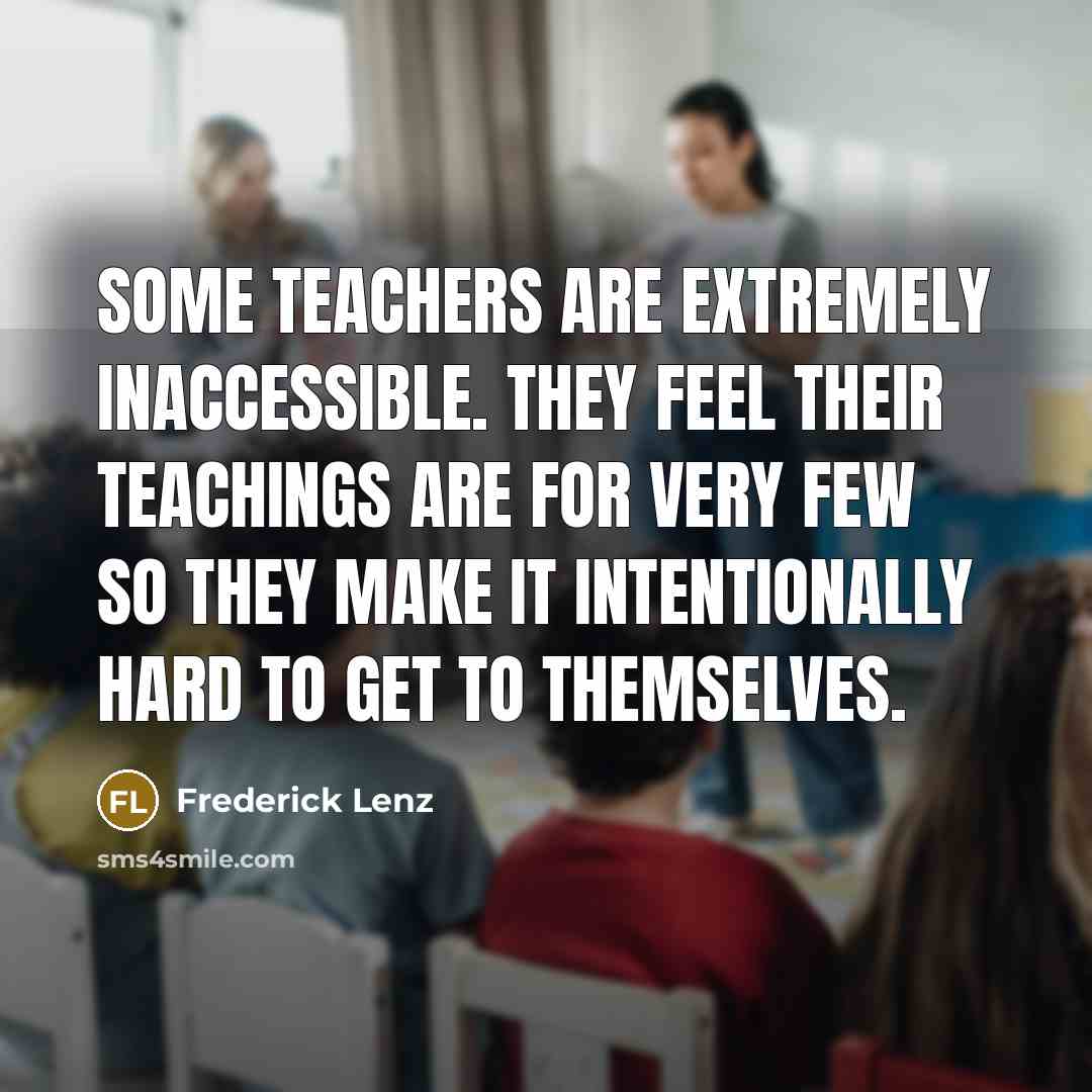 “Some teachers are extremely inaccessible. They feel their teachings are for very few so they make it intentionally hard to get to themselves.” quote by Frederick Lenz