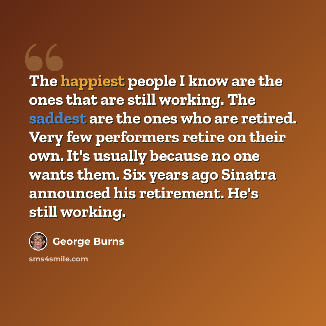 “The happiest people I know are the ones that are still working. The saddest are the ones who are retired. Very few performers retire on their own. It's usually because no one wants them. Six years ago Sinatra announced his retirement. He's still working.” quote by George Burns