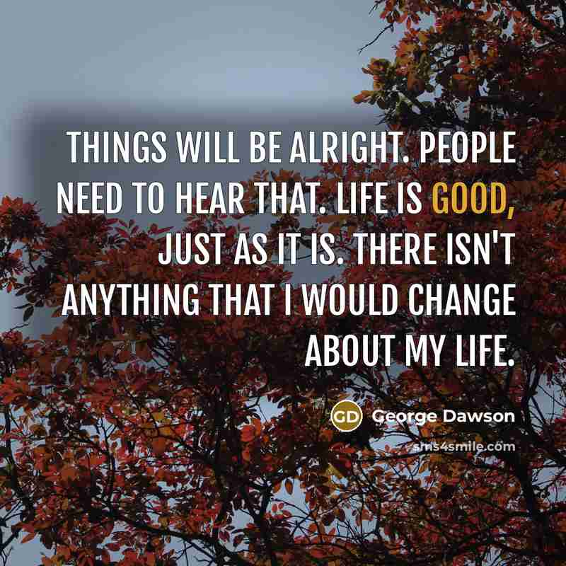 “Things will be alright. People need to hear that. Life is good, just as it is. There isn't anything that I would change about my life.” quote by George Dawson