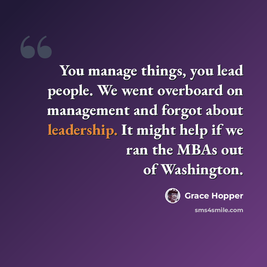 “You manage things, you lead people. We went overboard on management and forgot about leadership. It might help if we ran the MBAs out of Washington.” quote by Grace Hopper