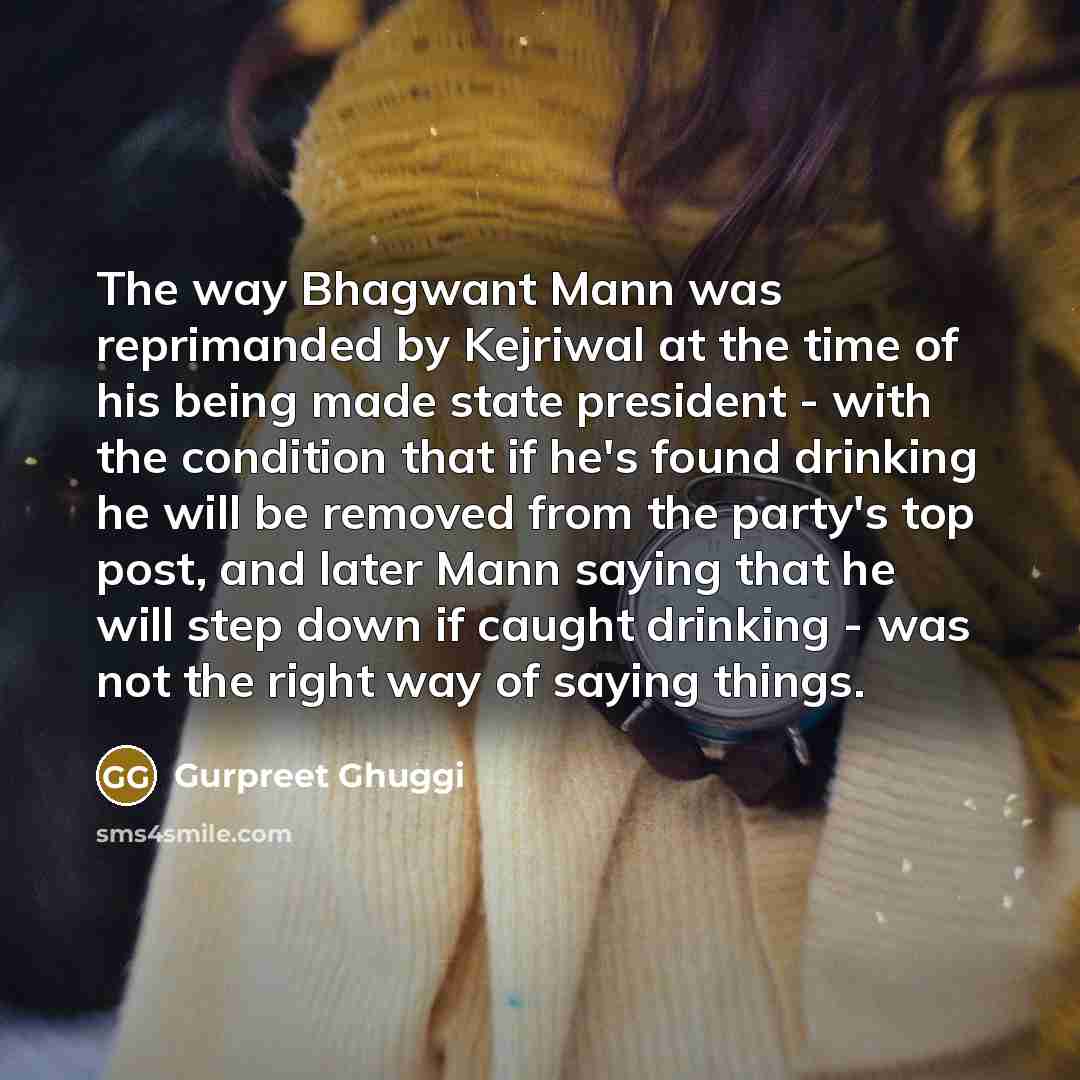 “The way Bhagwant Mann was reprimanded by Kejriwal at the time of his being made state president - with the condition that if he's found drinking he will be removed from the party's top post, and later Mann saying that he will step down if caught drinking - was not the right way of saying things.” quote by Gurpreet Ghuggi
