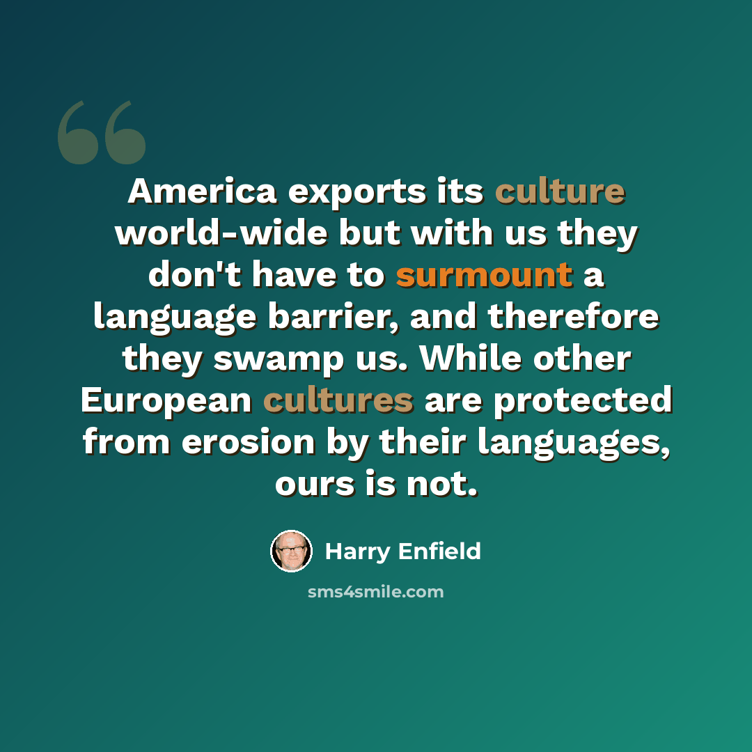 “America exports its culture world-wide but with us they don't have to surmount a language barrier, and therefore they swamp us. While other European cultures are protected from erosion by their languages, ours is not.” quote by Harry Enfield