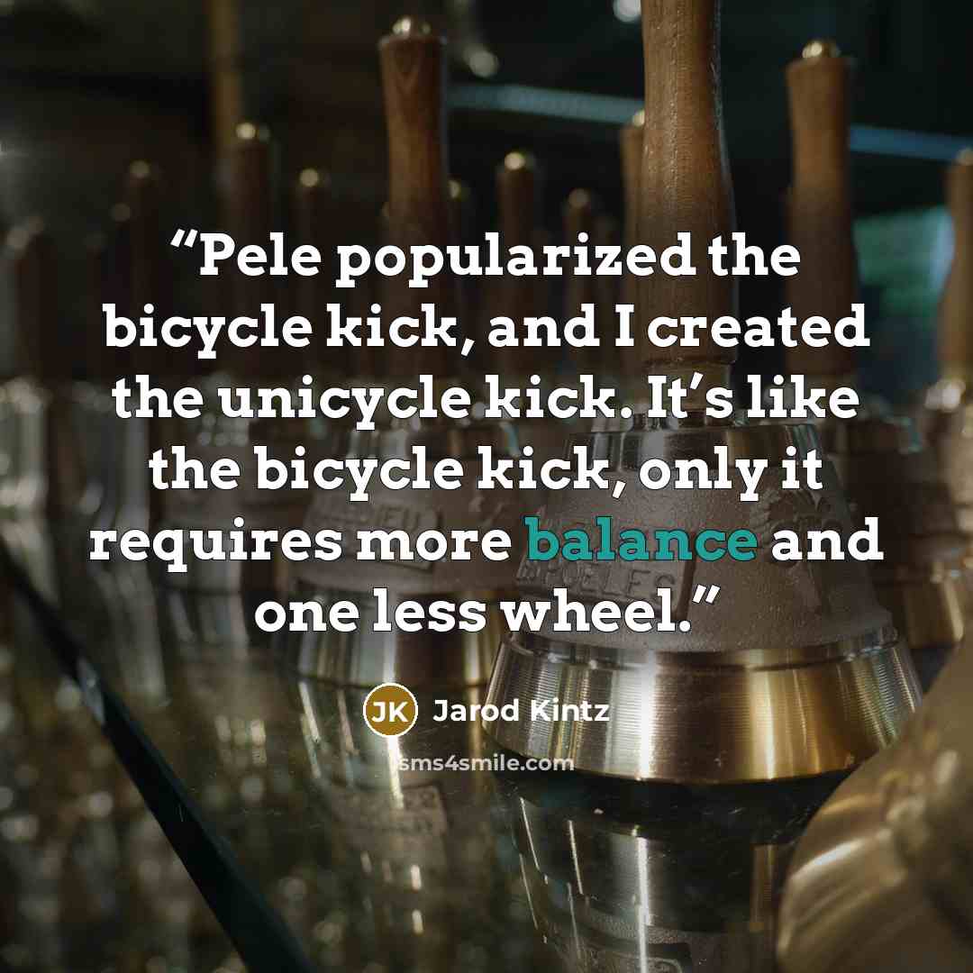 “Pele popularized the bicycle kick, and I created the unicycle kick. It’s like the bicycle kick, only it requires more balance and one less wheel.” quote by Jarod Kintz