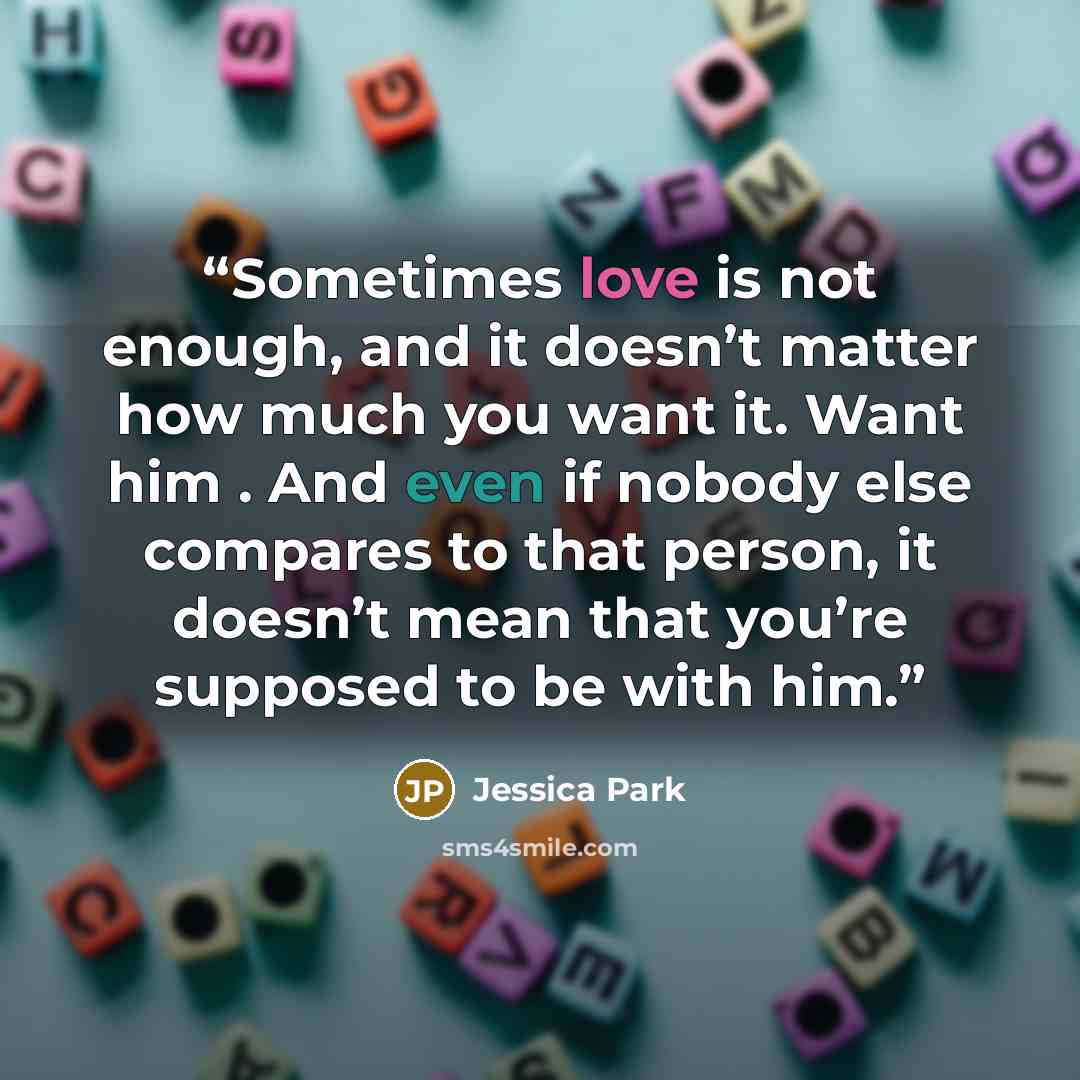“Sometimes love is not enough, and it doesn’t matter how much you want it. Want him . And even if nobody else compares to that person, it doesn’t mean that you’re supposed to be with him.” quote by Jessica Park
