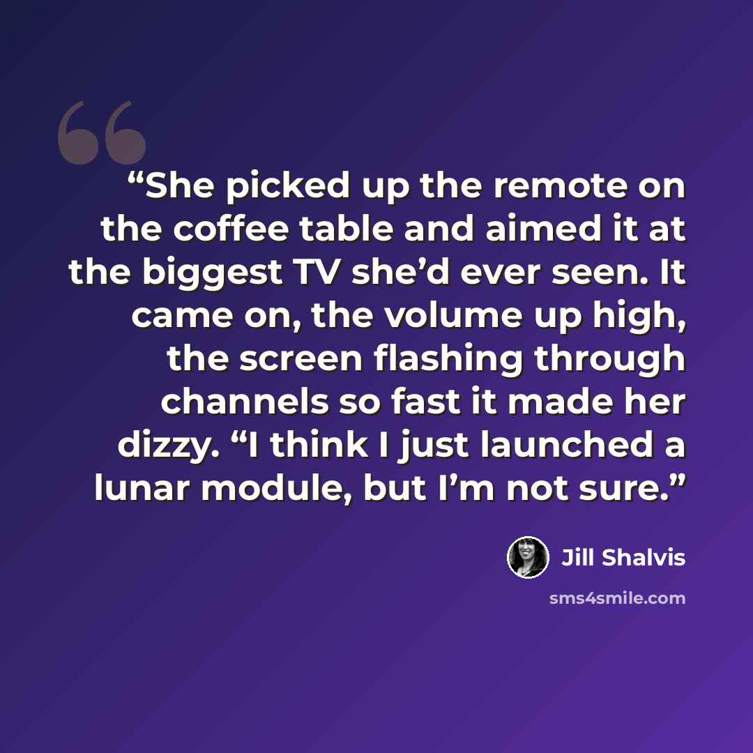 “She picked up the remote on the coffee table and aimed it at the biggest TV she’d ever seen. It came on, the volume up high, the screen flashing through channels so fast it made her dizzy. “I think I just launched a lunar module, but I’m not sure.” quote by Jill Shalvis