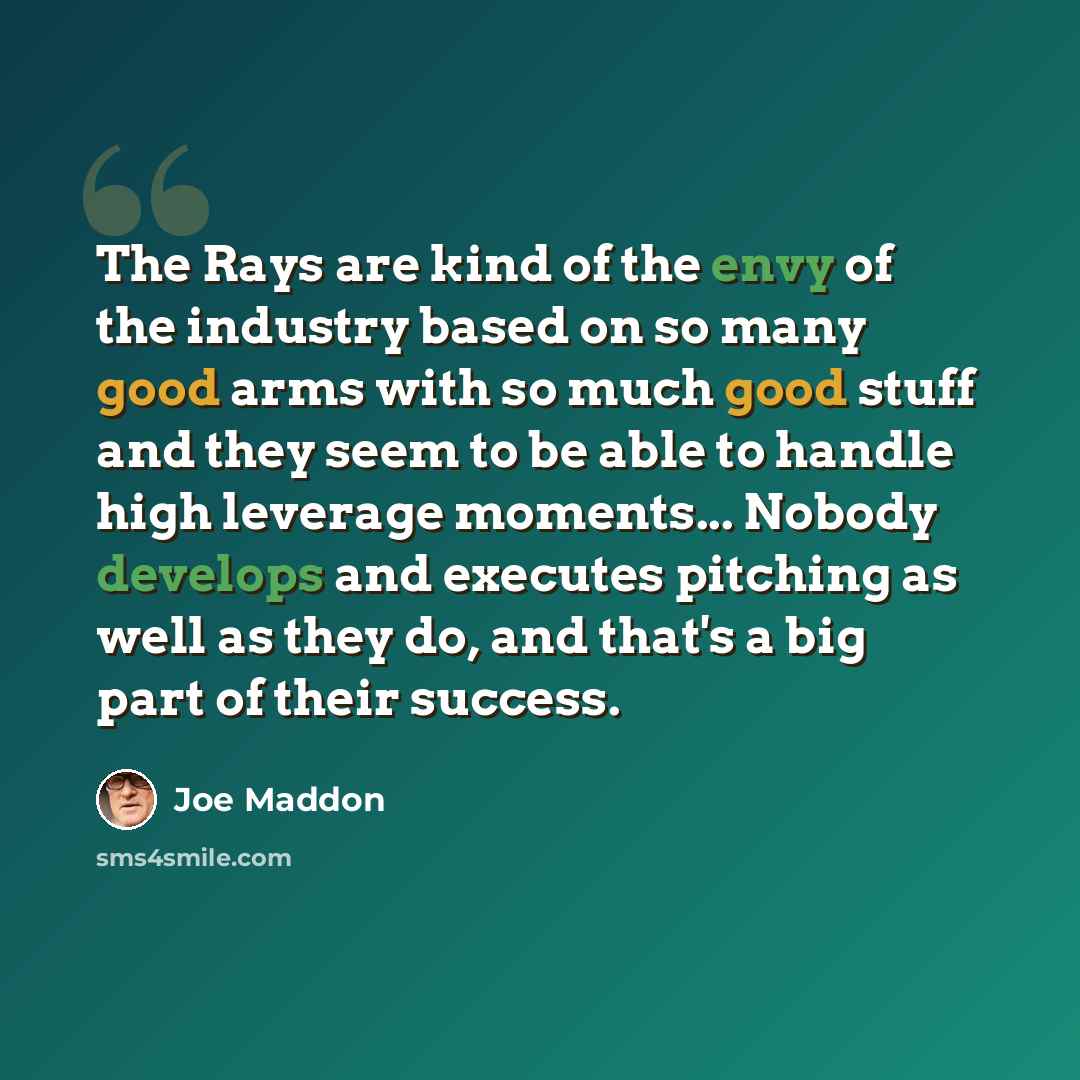 “The Rays are kind of the envy of the industry based on so many good arms with so much good stuff and they seem to be able to handle high leverage moments... Nobody develops and executes pitching as well as they do, and that's a big part of their success.” quote by Joe Maddon